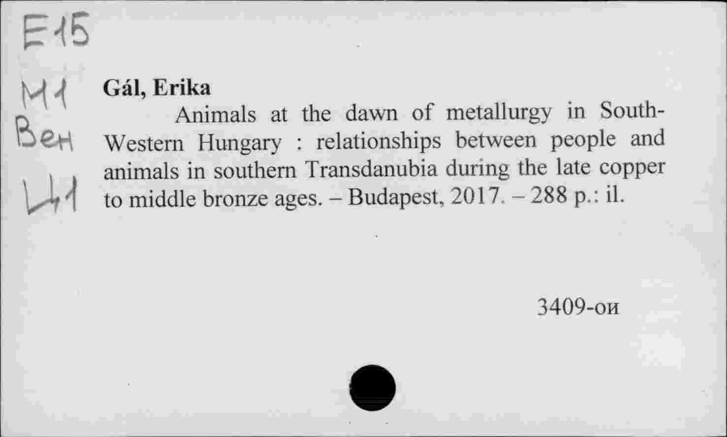 ﻿F-(5
Mt Ьен
U-l
Gal, Erika
Animals at the dawn of metallurgy in South-Western Hungary : relationships between people and animals in southern Transdanubia during the late copper to middle bronze ages. - Budapest, 2017. - 288 p.: il.
3409-ои